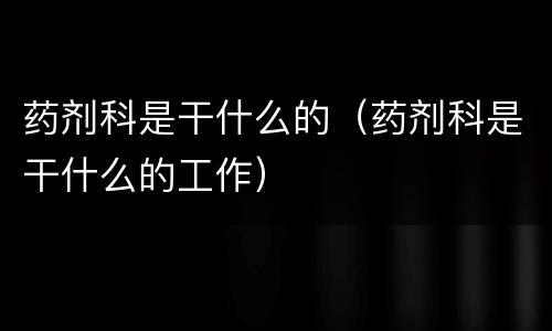药剂科是干什么的（药剂科是干什么的工作）