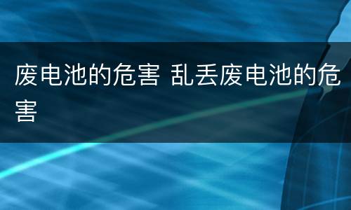 废电池的危害 乱丢废电池的危害