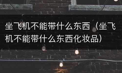坐飞机不能带什么东西（坐飞机不能带什么东西化妆品）