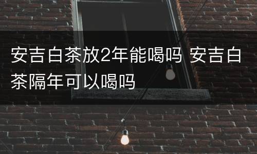 安吉白茶放2年能喝吗 安吉白茶隔年可以喝吗