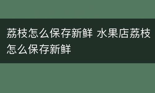 荔枝怎么保存新鲜 水果店荔枝怎么保存新鲜