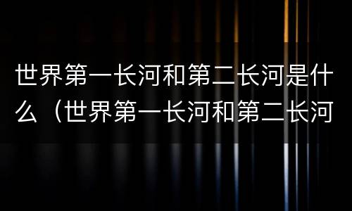 世界第一长河和第二长河是什么（世界第一长河和第二长河是什么河醒悟）