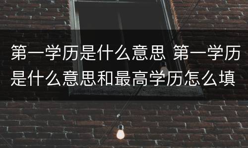 第一学历是什么意思 第一学历是什么意思和最高学历怎么填