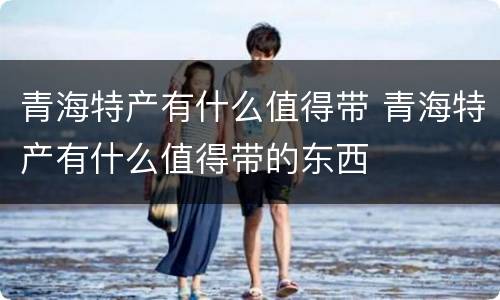 青海特产有什么值得带 青海特产有什么值得带的东西