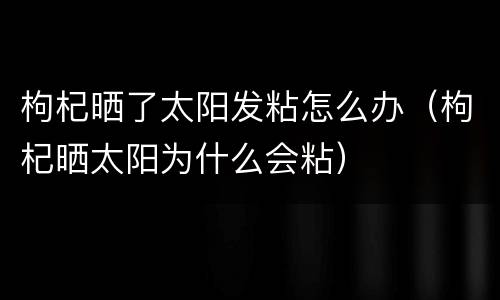 枸杞晒了太阳发粘怎么办（枸杞晒太阳为什么会粘）
