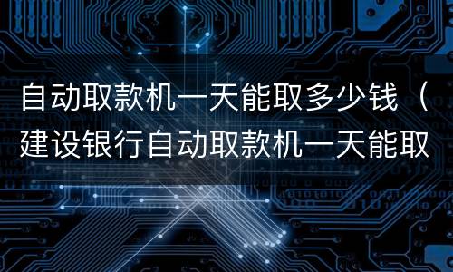 自动取款机一天能取多少钱（建设银行自动取款机一天能取多少钱）