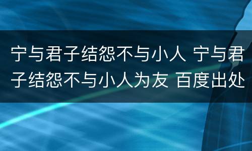 宁与君子结怨不与小人 宁与君子结怨不与小人为友 百度出处