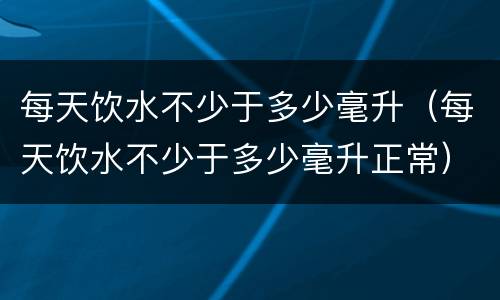 每天饮水不少于多少毫升（每天饮水不少于多少毫升正常）