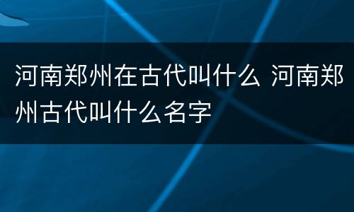 河南郑州在古代叫什么 河南郑州古代叫什么名字