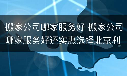 搬家公司哪家服务好 搬家公司哪家服务好还实惠选择北京利康成功搬家公司