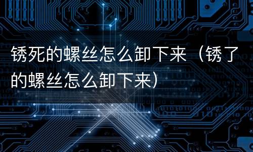 锈死的螺丝怎么卸下来（锈了的螺丝怎么卸下来）