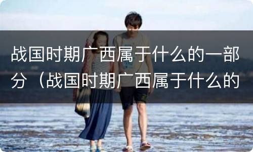 战国时期广西属于什么的一部分（战国时期广西属于什么的一部分土地）