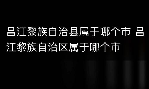昌江黎族自治县属于哪个市 昌江黎族自治区属于哪个市