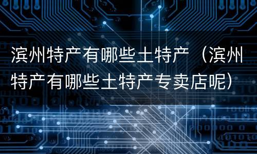 滨州特产有哪些土特产（滨州特产有哪些土特产专卖店呢）