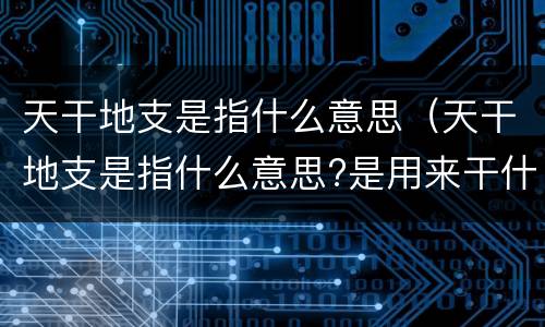 天干地支是指什么意思（天干地支是指什么意思?是用来干什么的?）
