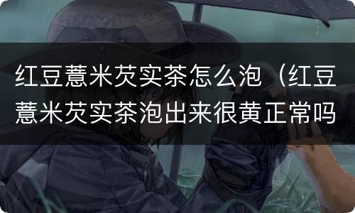 红豆薏米芡实茶怎么泡（红豆薏米芡实茶泡出来很黄正常吗）