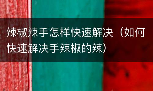 辣椒辣手怎样快速解决（如何快速解决手辣椒的辣）