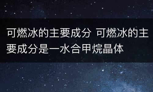 可燃冰的主要成分 可燃冰的主要成分是一水合甲烷晶体
