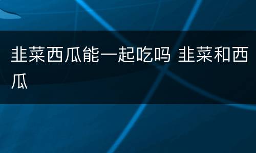 韭菜西瓜能一起吃吗 韭菜和西瓜