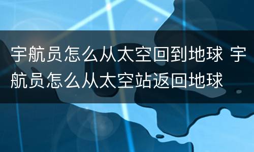 宇航员怎么从太空回到地球 宇航员怎么从太空站返回地球