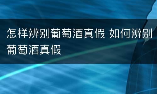 怎样辨别葡萄酒真假 如何辨别葡萄酒真假