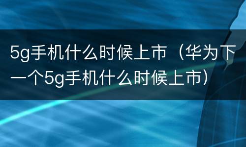 5g手机什么时候上市（华为下一个5g手机什么时候上市）