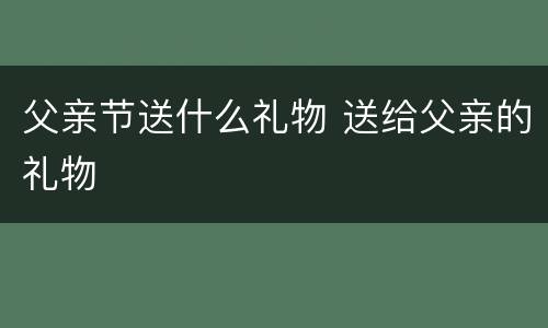 父亲节送什么礼物 送给父亲的礼物