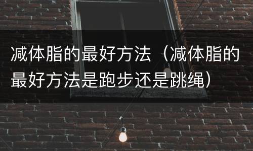 减体脂的最好方法（减体脂的最好方法是跑步还是跳绳）
