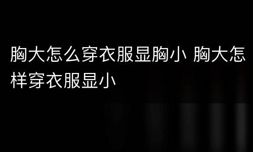 胸大怎么穿衣服显胸小 胸大怎样穿衣服显小