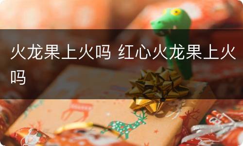 火龙果上火吗 红心火龙果上火吗