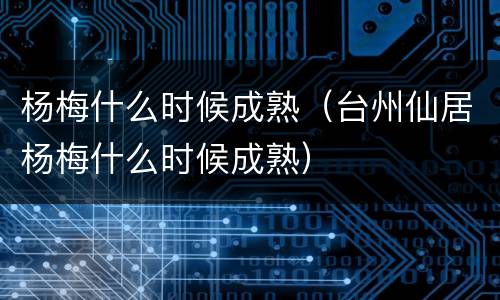 杨梅什么时候成熟（台州仙居杨梅什么时候成熟）