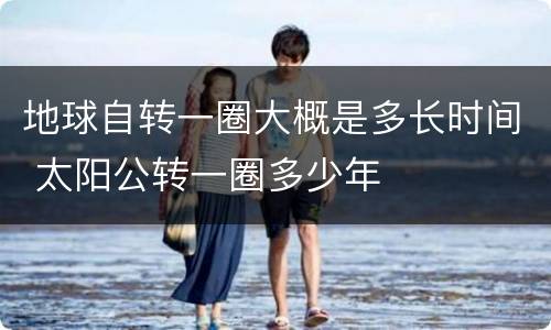 地球自转一圈大概是多长时间 太阳公转一圈多少年