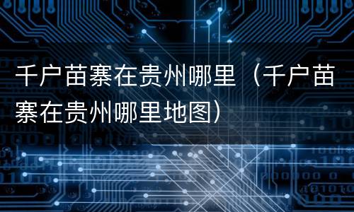 千户苗寨在贵州哪里（千户苗寨在贵州哪里地图）