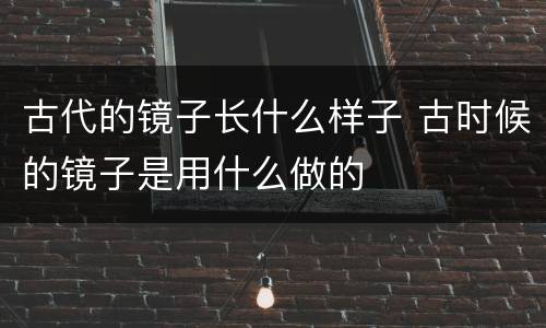 古代的镜子长什么样子 古时候的镜子是用什么做的