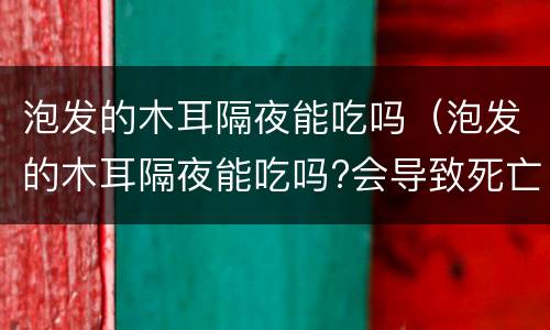 泡发的木耳隔夜能吃吗（泡发的木耳隔夜能吃吗?会导致死亡吗）