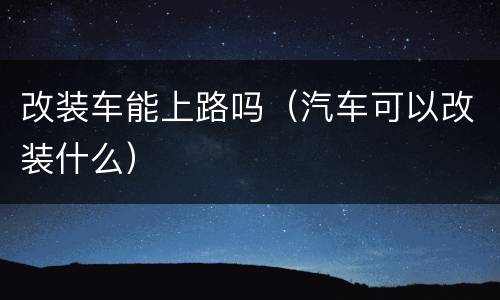 改装车能上路吗（汽车可以改装什么）