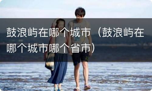 鼓浪屿在哪个城市（鼓浪屿在哪个城市哪个省市）