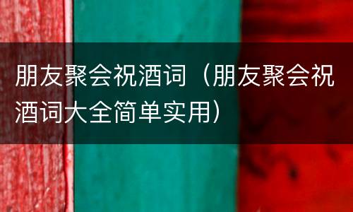 朋友聚会祝酒词（朋友聚会祝酒词大全简单实用）