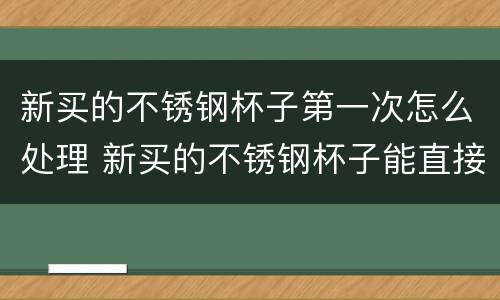 新买的不锈钢杯子第一次怎么处理 新买的不锈钢杯子能直接用吗