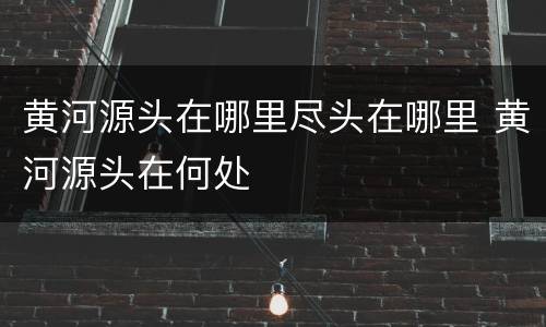黄河源头在哪里尽头在哪里 黄河源头在何处