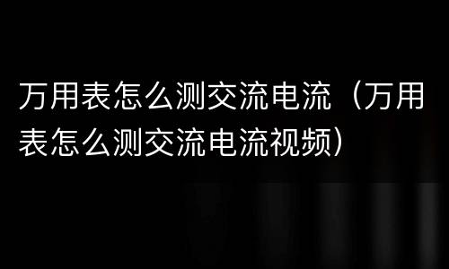 万用表怎么测交流电流（万用表怎么测交流电流视频）