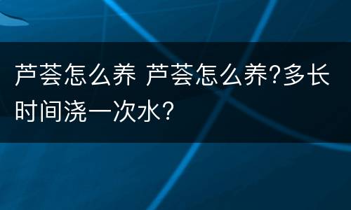 芦荟怎么养 芦荟怎么养?多长时间浇一次水?