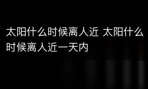 太阳什么时候离人近 太阳什么时候离人近一天内