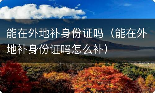 能在外地补身份证吗（能在外地补身份证吗怎么补）