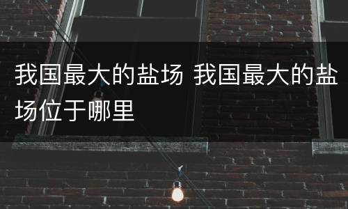 我国最大的盐场 我国最大的盐场位于哪里