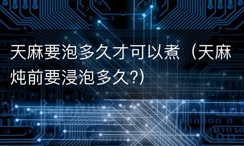 天麻要泡多久才可以煮（天麻炖前要浸泡多久?）