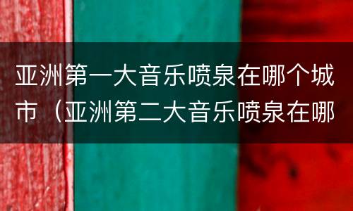 亚洲第一大音乐喷泉在哪个城市（亚洲第二大音乐喷泉在哪个城市）