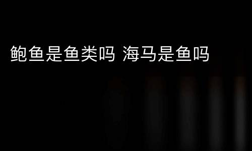 鲍鱼是鱼类吗 海马是鱼吗