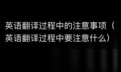 英语翻译过程中的注意事项（英语翻译过程中要注意什么）