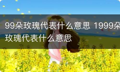 99朵玫瑰代表什么意思 1999朵玫瑰代表什么意思